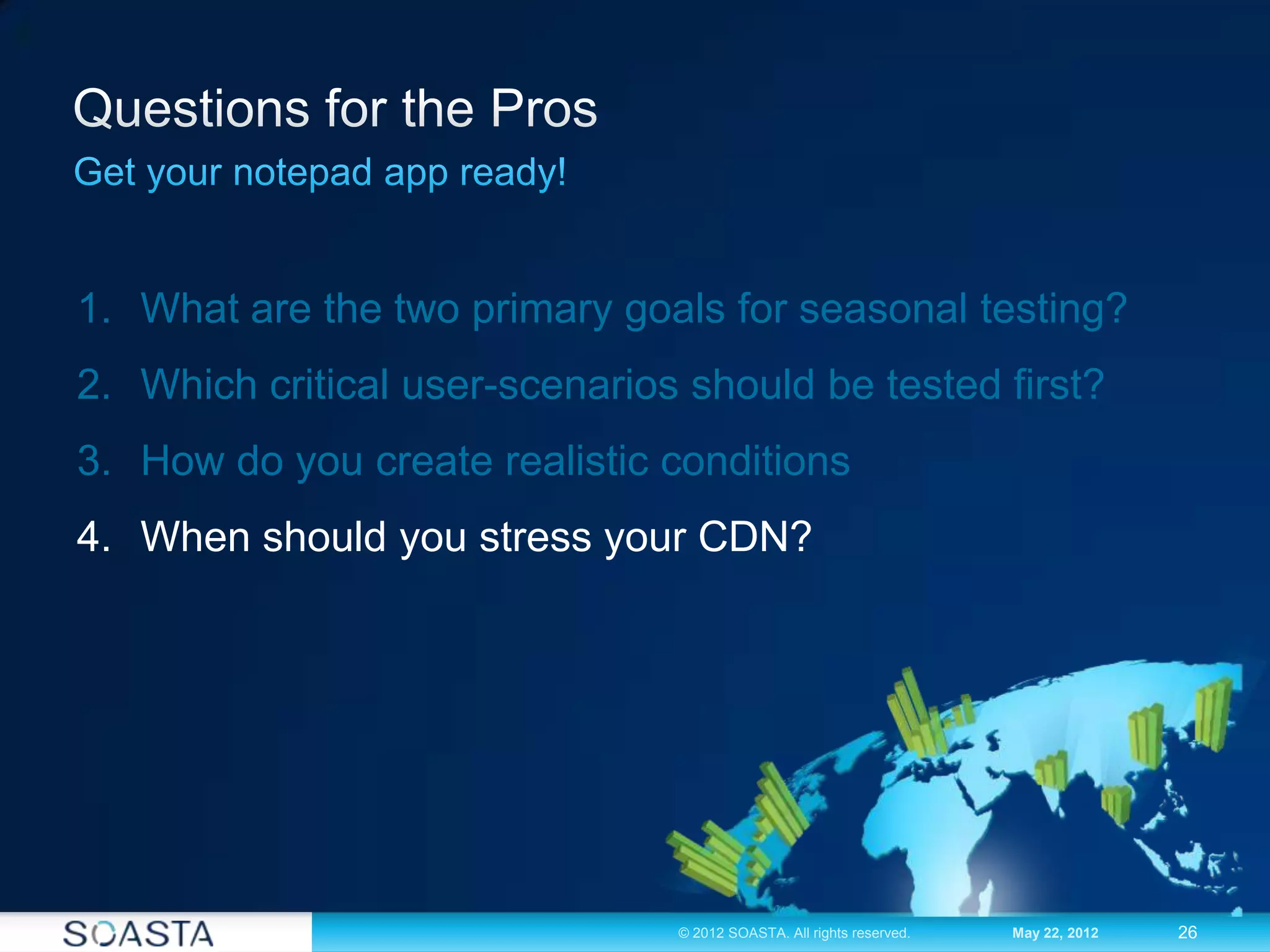 26© 2012 SOASTA. All rights reserved. May 22, 2012
1. What are the two primary goals for seasonal testing?
2. Which critical user-scenarios should be tested first?
3. How do you create realistic conditions
4. When should you stress your CDN?
 