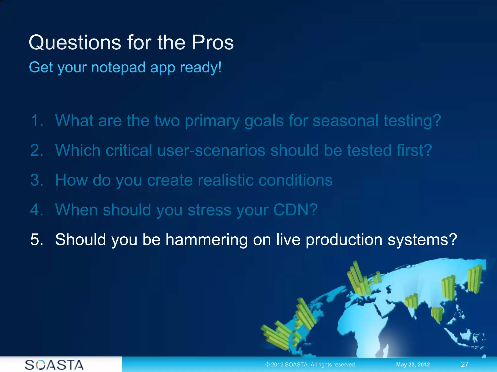 27© 2012 SOASTA. All rights reserved. May 22, 2012
1. What are the two primary goals for seasonal testing?
2. Which critical user-scenarios should be tested first?
3. How do you create realistic conditions
4. When should you stress your CDN?
5. Should you be hammering on live production systems?
 