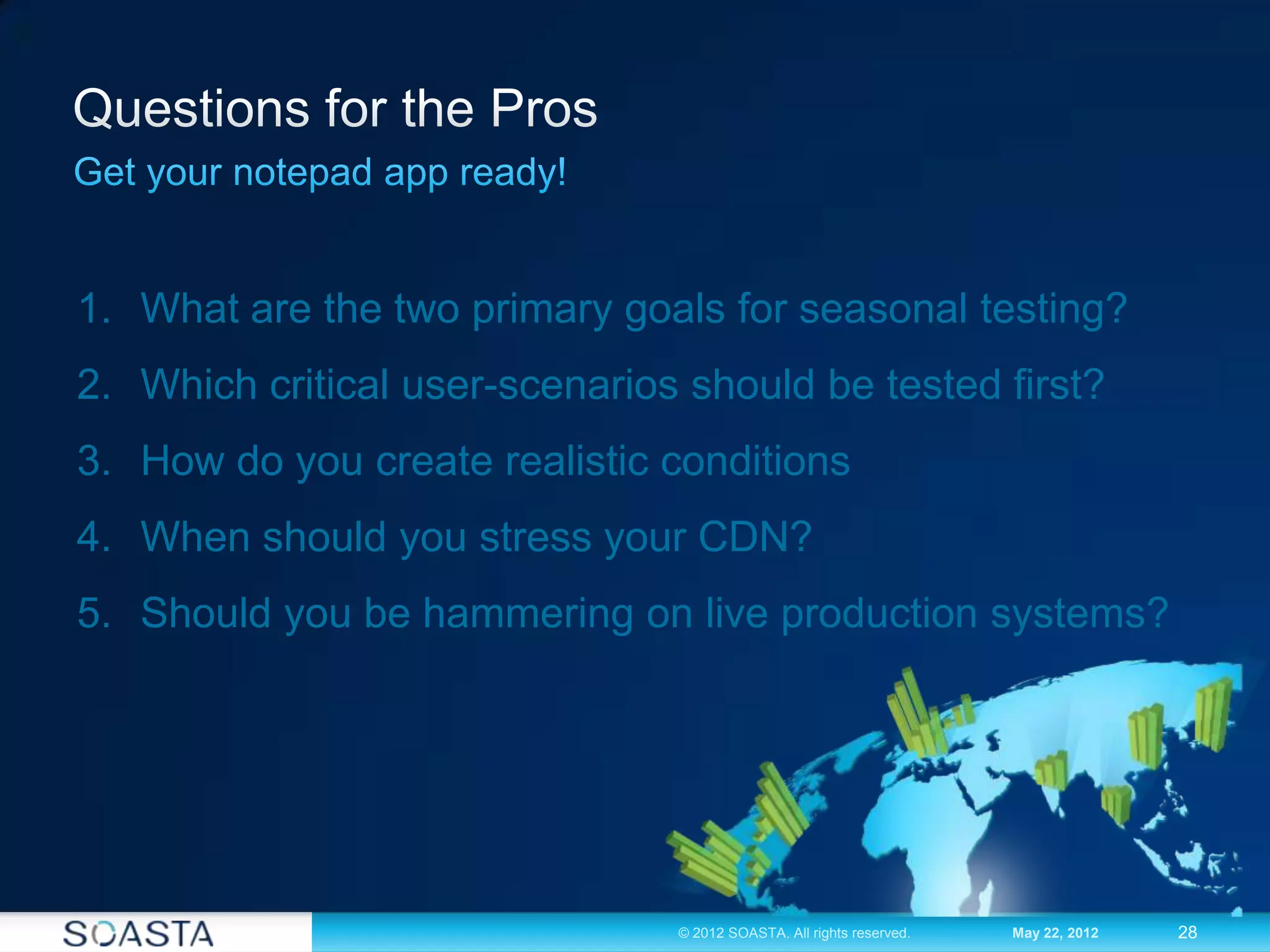 28© 2012 SOASTA. All rights reserved. May 22, 2012
1. What are the two primary goals for seasonal testing?
2. Which critical user-scenarios should be tested first?
3. How do you create realistic conditions
4. When should you stress your CDN?
5. Should you be hammering on live production systems?
 