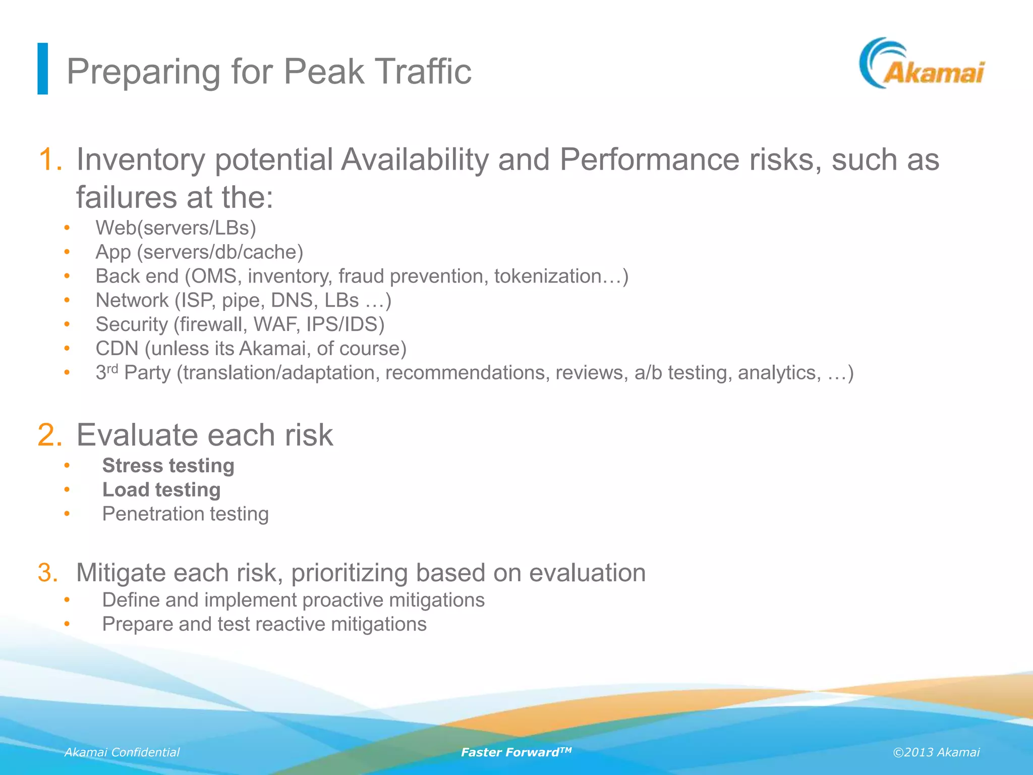 ©2013 AkamaiAkamai Confidential Faster ForwardTM
Preparing for Peak Traffic
1. Inventory potential Availability and Performance risks, such as
failures at the:
• Web(servers/LBs)
• App (servers/db/cache)
• Back end (OMS, inventory, fraud prevention, tokenization…)
• Network (ISP, pipe, DNS, LBs …)
• Security (firewall, WAF, IPS/IDS)
• CDN (unless its Akamai, of course)
• 3rd Party (translation/adaptation, recommendations, reviews, a/b testing, analytics, …)
2. Evaluate each risk
• Stress testing
• Load testing
• Penetration testing
3. Mitigate each risk, prioritizing based on evaluation
• Define and implement proactive mitigations
• Prepare and test reactive mitigations
 