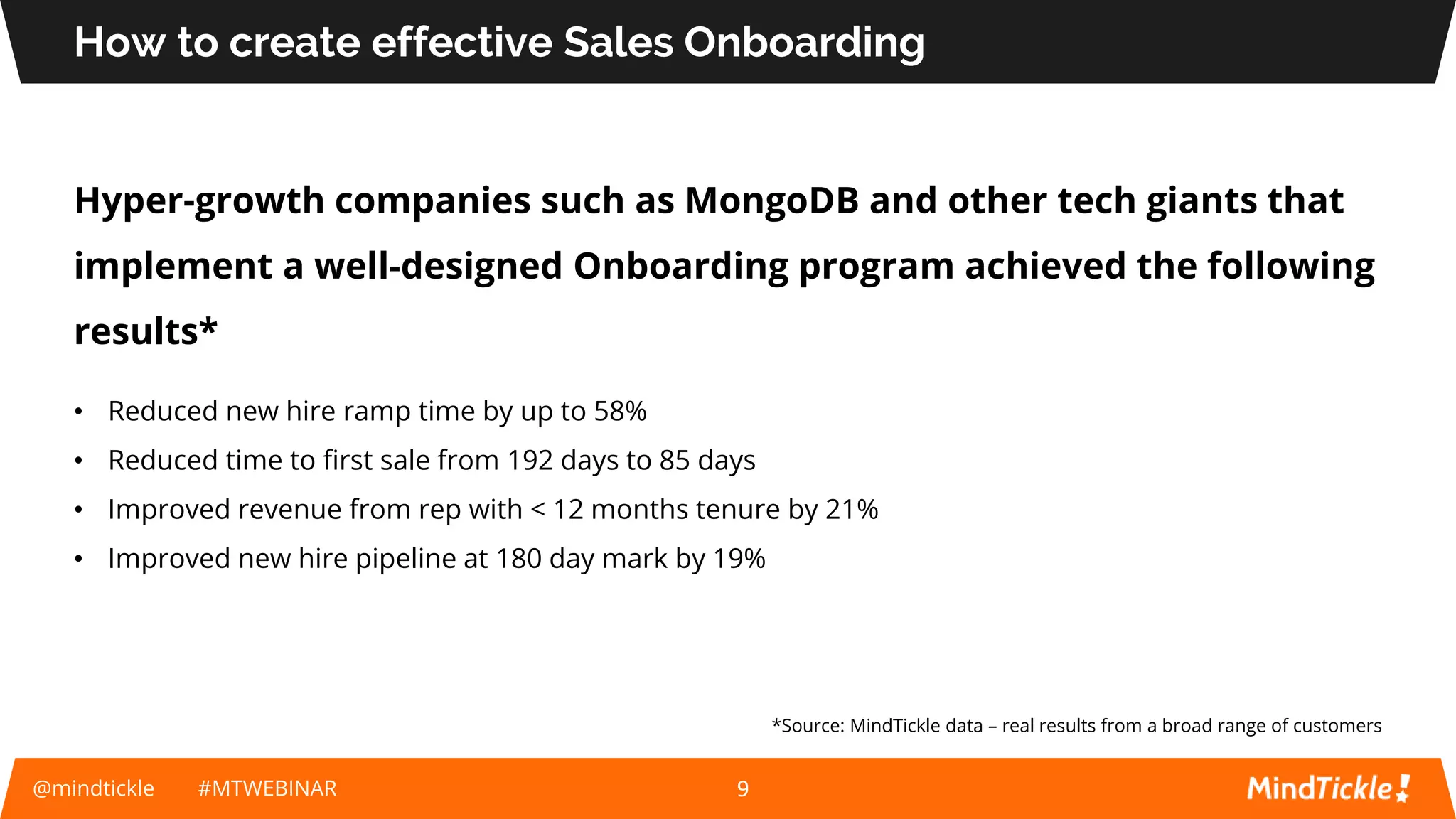How to create effective Sales Onboarding
Hyper-growth companies such as MongoDB and other tech giants that
implement a well-designed Onboarding program achieved the following
results*
@mindtickle #MTWEBINAR
*Source: MindTickle data – real results from a broad range of customers
9
• Reduced new hire ramp time by up to 58%
• Reduced time to first sale from 192 days to 85 days
• Improved revenue from rep with < 12 months tenure by 21%
• Improved new hire pipeline at 180 day mark by 19%
 