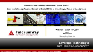 Leverage Technology:
Turn Risk into Opportunity™
Risk and Compliance Financial Reporting Internal Audit Controls Catalog Application Security Advanced Analytics
A Leader in Risk Based Enterprise Controls Management Solutions
Copyright ©. Fulcrum Information Technology, Inc.Give me a lever long enough and a fulcrum on which to place it, and I shall move the world - Archimedes
Financial Close and March Madness - You vs. Audit?
Learn how to leverage Advanced Controls for Oracle EBS R12 to streamline your Record to Report process
Webinar – March 18th , 2014
Adil Khan
Managing Director
 