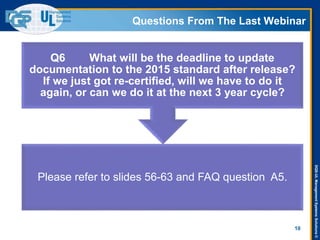 DQS-ULManagementSystemsSolutions©
Questions From The Last Webinar
10
Please refer to slides 56-63 and FAQ question A5.
Q6 What will be the deadline to update
documentation to the 2015 standard after release?
If we just got re-certified, will we have to do it
again, or can we do it at the next 3 year cycle?
 