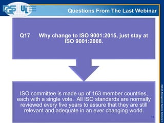 DQS-ULManagementSystemsSolutions©
Questions From The Last Webinar
15
ISO committee is made up of 163 member countries,
each with a single vote. All ISO standards are normally
reviewed every five years to assure that they are still
relevant and adequate in an ever changing world.
Q17 Why change to ISO 9001:2015, just stay at
ISO 9001:2008.
 