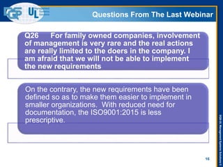 DQS-ULManagementSystemsSolutions©
Questions From The Last Webinar
16
Q26 For family owned companies, involvement
of management is very rare and the real actions
are really limited to the doers in the company. I
am afraid that we will not be able to implement
the new requirements
On the contrary, the new requirements have been
defined so as to make them easier to implement in
smaller organizations. With reduced need for
documentation, the ISO9001:2015 is less
prescriptive.
 