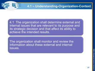 DQS-ULManagementSystemsSolutions©
4.1 – Understanding-Organization-Context
37
4.1 The organization shall determine external and
internal issues that are relevant to its purpose and
its strategic decision and that affect its ability to
achieve the intended results.
The organization shall monitor and review the
information about these external and internal
issues.
 
