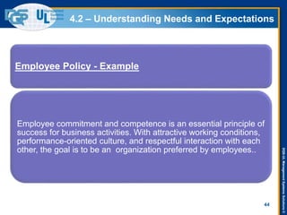 DQS-ULManagementSystemsSolutions©
4.2 – Understanding Needs and Expectations
44
Employee Policy - Example
Employee commitment and competence is an essential principle of
success for business activities. With attractive working conditions,
performance-oriented culture, and respectful interaction with each
other, the goal is to be an organization preferred by employees..
 