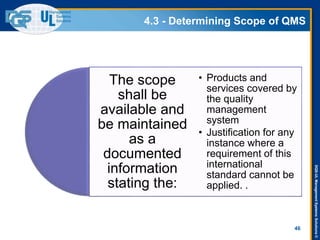 DQS-ULManagementSystemsSolutions©
4.3 - Determining Scope of QMS
46
The scope
shall be
available and
be maintained
as a
documented
information
stating the:
• Products and
services covered by
the quality
management
system
• Justification for any
instance where a
requirement of this
international
standard cannot be
applied. .
 