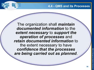 DQS-ULManagementSystemsSolutions©
4.4 - QMS and its Processes
56
The organization shall maintain
documented information to the
extent necessary to support the
operation of processes and
retain documented information to
the extent necessary to have
confidence that the processes
are being carried out as planned.
 