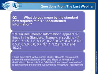 DQS-ULManagementSystemsSolutions©
Questions From The Last Webinar
7
Q2 What do you mean by the standard
now requires min 17 "documented
information"
“Retain Documented Information“ appears 17
times in the Standard. Namely, in sections 4.4,
6.2.1, 7.1.5, 7.2, 8.1.e), 8.2.3, 8.3.5, 8.3.6, 8.4.1,
8.5.2, 8.5.6, 8.6, 8.7, 9.1.1, 9.2.2, 9.3.2 and
10.2.2.
This is equivalent to the current Quality Records requirement,
where the information can be in any media or format. For
clarification, please note that “Maintain documented information“
is equivalent to the current “Documented Procedure“ requirement.
 