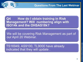 DQS-ULManagementSystemsSolutions©
Questions From The Last Webinar
9
Q4 How do I obtain training in Risk
Management? Will numbering align with
ISO14k and the OHSAS18k?
We will be covering Risk Management as part of
our April 20 Webinar.
TS16949, AS9100, TL9000 have already
indicated that they will update .
 