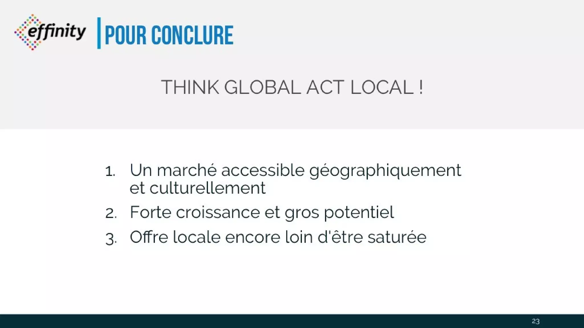Pour conclure
THINK GLOBAL ACT LOCAL !
23
1. Un marché accessible géographiquement et
culturellement
2. Forte croissance et gros potentiel
3. Offre locale encore loin d'être saturée
 