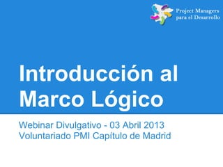 Introducción al
Marco Lógico
Webinar Divulgativo - 03 Abril 2013
Voluntariado PMI Capítulo de Madrid
 