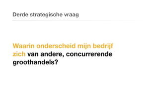Waarin onderscheid mijn bedrijf
zich van andere, concurrerende
groothandels?
Derde strategische vraag
 