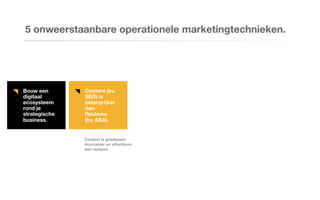 Bouw een
digitaal
ecosysteem
rond je
strategische
business.
Content (bv.
SEO) is
belangrijker
dan
Reclame
(bv. SEA).
5 onweerstaanbare operationele marketingtechnieken.
Content is goedkoper,
duurzamer en effectiever
dan reclame.
 