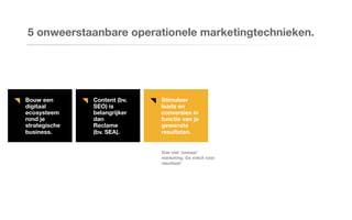Bouw een
digitaal
ecosysteem
rond je
strategische
business.
Content (bv.
SEO) is
belangrijker
dan
Reclame
(bv. SEA).
Stimuleer
leads en
conversies in
functie van je
gewenste
resultaten.
5 onweerstaanbare operationele marketingtechnieken.
Doe niet ‘zomaar’
marketing. Ga voluit voor
resultaat!
 
