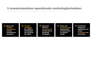 Bouw een
digitaal
ecosysteem
rond je
strategische
business.
Content
marketing
(bv. SEO) is
belangrijker
dan reclame
(bv. SEA).
Stimuleer
leads en
conversies in
functie van je
gewenste
resultaten.
Bouw een
community via
inspirerende
communicatie
op digitale
media.
Combineer
always-on
marketing met
acties,
campagnes en
promoties.
5 onweerstaanbare operationele marketingtechnieken.
 