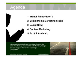 Agenda

                                         1. Trends / Innovation ?
                                         2. Social Media Marketing Studie
                                         3. Social CRM
                                         4. Content Marketing
                                         5. Fazit & Ausblick



„Nicht die objektive Beschaffenheit eines Produktes oder
einer Dienstleistung ist die Realität in der Marktpsychologie,
sondern einzig die Verbrauchervorstellung.“
(Spiegel 1961)


© DIM Deutsches Institut für Marketing             Social Media Marketing   3
 