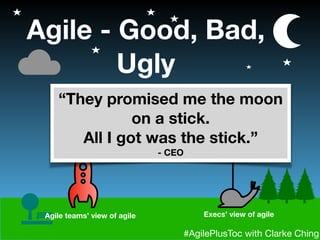#AgilePlusToc with Clarke Ching
Agile - Good, Bad,
Ugly
Agile teams’ view of agile Execs’ view of agile
“They promised me the moon
on a stick.
All I got was the stick.”
- CEO
 