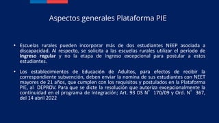 • Escuelas rurales pueden incorporar más de dos estudiantes NEEP asociada a
discapacidad. Al respecto, se solicita a las escuelas rurales utilizar el período de
ingreso regular y no la etapa de ingreso excepcional para postular a estos
estudiantes.
• Los establecimientos de Educación de Adultos, para efectos de recibir la
correspondiente subvención, deben enviar la nomina de sus estudiantes con NEET
mayores de 21 años, que cumplen con los requisitos y postulados en la Plataforma
PIE, al DEPROV. Para que se dicte la resolución que autoriza excepcionalmente la
continuidad en el programa de Integración; Art. 93 DS N°170/09 y Ord. N°367,
del 14 abril 2022
Aspectos generales Plataforma PIE
 
