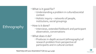 Ethnography
 What is it good for?
 Understanding a problem in cultural/societal
context
 Holistic inquiry – networks of people,
institutions, social groupings
 How is it done?
 Interviews, extended fieldwork and participant
observation, conversations
 What does it do?
 Produces in-depth account (ethnography) of
research problem from perspective of
participants and in cultural context
Need help with your dissertation? Call 727-442-4290
 