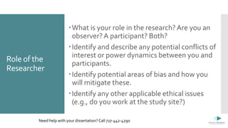 Role of the
Researcher
What is your role in the research?Are you an
observer? A participant? Both?
Identify and describe any potential conflicts of
interest or power dynamics between you and
participants.
Identify potential areas of bias and how you
will mitigate these.
Identify any other applicable ethical issues
(e.g., do you work at the study site?)
Need help with your dissertation? Call 727-442-4290
 