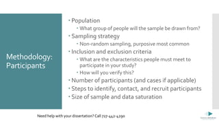 Methodology:
Participants
 Population
 What group of people will the sample be drawn from?
 Sampling strategy
 Non-random sampling, purposive most common
 Inclusion and exclusion criteria
 What are the characteristics people must meet to
participate in your study?
 How will you verify this?
 Number of participants (and cases if applicable)
 Steps to identify, contact, and recruit participants
 Size of sample and data saturation
Need help with your dissertation? Call 727-442-4290
 