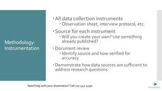 Methodology:
Instrumentation
All data collection instruments
 Observation sheet, interview protocol, etc.
Source for each instrument
 Will you create your own? Use something
already published?
 Document review
 Identify source and how verified for
accuracy
 Demonstrate how data sources are sufficient to
address research questions
Need help with your dissertation? Call 727-442-4290
 