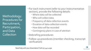 Methodology:
Procedures for
Recruitment,
Participation,
and Data
Collection
 For each instrument (refer to your Instrumentation
section), provide the following details:
 Where data will be collected
 Who will collect data
 Frequency of data collection events
 Duration of data collection events
 How data will be recorded
 Contingency plans in case of attrition
 Debriefing procedures
 Follow-up procedures (member checking, transcript
verification)
Need help with your dissertation? Call 727-442-4290
 