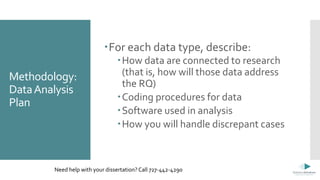 Methodology:
DataAnalysis
Plan
For each data type, describe:
How data are connected to research
(that is, how will those data address
the RQ)
Coding procedures for data
Software used in analysis
How you will handle discrepant cases
Need help with your dissertation? Call 727-442-4290
 