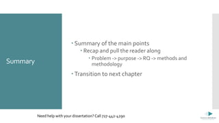 Summary
 Summary of the main points
 Recap and pull the reader along
 Problem -> purpose -> RQ -> methods and
methodology
 Transition to next chapter
Need help with your dissertation? Call 727-442-4290
 