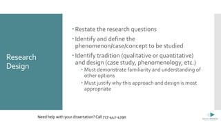 Research
Design
 Restate the research questions
 Identify and define the
phenomenon/case/concept to be studied
 Identify tradition (qualitative or quantitative)
and design (case study, phenomenology, etc.)
 Must demonstrate familiarity and understanding of
other options
 Must justify why this approach and design is most
appropriate
Need help with your dissertation? Call 727-442-4290
 
