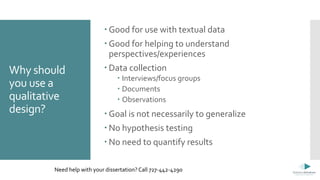 Why should
you use a
qualitative
design?
 Good for use with textual data
 Good for helping to understand
perspectives/experiences
 Data collection
 Interviews/focus groups
 Documents
 Observations
 Goal is not necessarily to generalize
 No hypothesis testing
 No need to quantify results
Need help with your dissertation? Call 727-442-4290
 