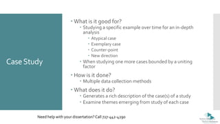 CaseStudy
 What is it good for?
 Studying a specific example over time for an in-depth
analysis
 Atypical case
 Exemplary case
 Counter-point
 New direction
 When studying one more cases bounded by a uniting
factor
 How is it done?
 Multiple data collection methods
 What does it do?
 Generates a rich description of the case(s) of a study
 Examine themes emerging from study of each case
Need help with your dissertation? Call 727-442-4290
 