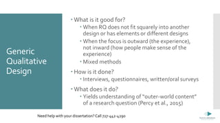 Generic
Qualitative
Design
 What is it good for?
 When RQ does not fit squarely into another
design or has elements or different designs
 When the focus is outward (the experience),
not inward (how people make sense of the
experience)
 Mixed methods
 How is it done?
 Interviews, questionnaires, written/oral surveys
 What does it do?
 Yields understanding of “outer-world content”
of a research question (Percy et al., 2015)
Need help with your dissertation? Call 727-442-4290
 