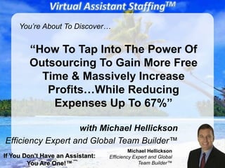 You’re About To Discover…


        “How To Tap Into The Power Of
        Outsourcing To Gain More Free
          Time & Massively Increase
           Profits…While Reducing
            Expenses Up To 67%”

                   with Michael Hellickson
Efficiency Expert and Global Team Builder™
                                           Michael Hellickson
If You Don’t Have an Assistant:   Efficiency Expert and Global
        You Are One!™                          Team Builder™
 