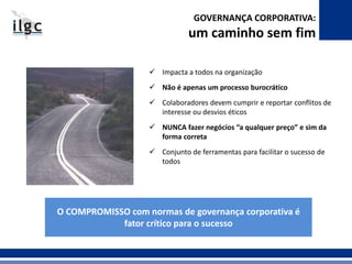 GOVERNANÇA CORPORATIVA: 
um caminho sem fim 
 Impacta a todos na organização 
 Não é apenas um processo burocrático 
 Colaboradores devem cumprir e reportar conflitos de 
interesse ou desvios éticos 
 NUNCA fazer negócios “a qualquer preço” e sim da 
forma correta 
 Conjunto de ferramentas para facilitar o sucesso de 
todos 
O COMPROMISSO com normas de governança corporativa é 
fator crítico para o sucesso 
 