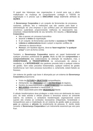 O papel das lideranças nas organizações é crucial para que o efeito
multiplicador na mudança de comportamento contagie a TODOS na
organização e é preciso que o DISCURSO esteja totalmente alinhado às
AÇÔES.
A Governança Corporativa é um conjunto de ferramentas de processos,
costumes, políticas, leis e instituições que são usados para fazer a
administração de uma empresa e que contribui para um desenvolvimento
econômico sustentável, proporcionando melhorias no desempenho das
empresas independentemente de seu tamanho. Em resumo, a Governança
Corporativa:
 Não é apenas um processo burocrático
 Impacta a todos na organização
 É um conjunto de ferramentas para facilitar o sucesso de TODOS
 Líderes e colaboradores devem cumprir e reportar conflitos de
interesse ou desvios éticos
 Nunca e, em hipótese alguma, deve-se fazer negócios “a qualquer
preço” e sim da forma correta
Também, a Governança Corporativa exerce um papel fundamental em
qualquer processo profissional de gestão. Muito se fala em compromisso e
comprometimento dos colaboradores na obtenção de resultados, mas, a
HONESTIDADE, A TRANSPARÊNCIA na comunicação de planos e
resultados, e a INTEGRIDADE dos gestores precede todo e qualquer sistema
de gestão. Sem estes preceitos fundamentais, qualquer sistema de gestão
transforma-se num mero processo burocrático e, certamente, estará fadado ao
fracasso.
Um sistema de gestão cuja base é alicerçada por um sistema de Governança
Corporativa proporciona:
 Visão de FUTURO e OBJETIVOS compartilhados,
 Alinhamento das PESSOAS com a ESTRATÉGIA de negócio,
 Sentido de responsabilidade e COMPROMISSO com resultados,
 MELHORIA sustentável e mensurável, e,
 Maior capacidade para obter MUDANÇAS futuras
A atitude transformadora deve privilegiar a visão micro em detrimento da macro
pois, de nada adianta a atitude passiva e lamuriosa acerca do ambiente
externo. Ao contrario, a verdadeira transformação organizacional ocorre
quando são criadas as condições necessárias (integridade, honestidade e
transparência) para a implantação de um sistema de gestão com as pessoas,
para as pessoas e através do envolvimento de pessoas. E, dentro deste
conceito a Governança Corporativa é um instrumento essencial que veio para
ficar.
 