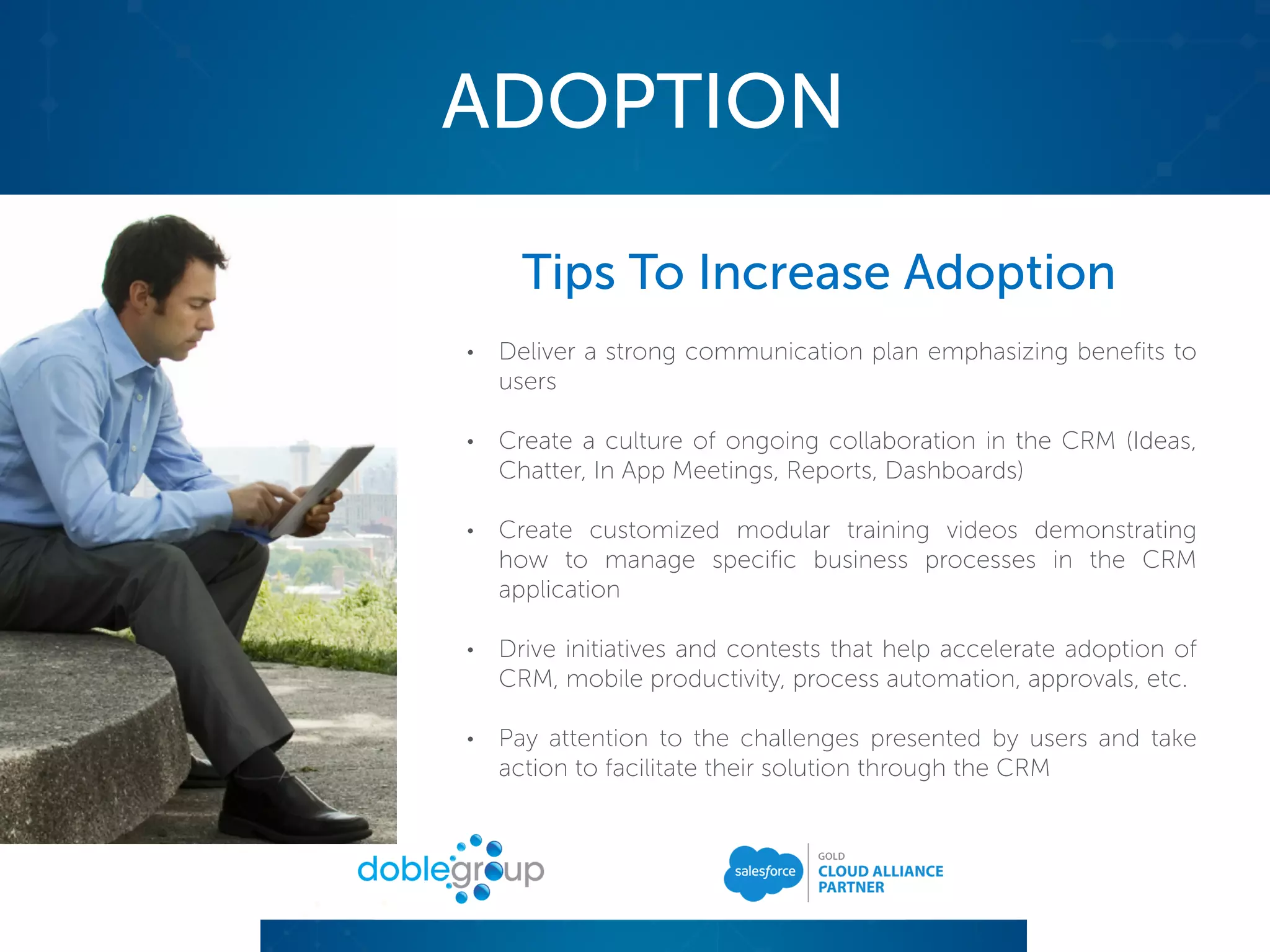 ADOPTION
Tips To Increase Adoption
• Deliver a strong communication plan emphasizing benefits to
users
• Create a culture of ongoing collaboration in the CRM (Ideas,
Chatter, In App Meetings, Reports, Dashboards)
• Create customized modular training videos demonstrating
how to manage specific business processes in the CRM
application
• Drive initiatives and contests that help accelerate adoption of
CRM, mobile productivity, process automation, approvals, etc.
• Pay attention to the challenges presented by users and take
action to facilitate their solution through the CRM
 