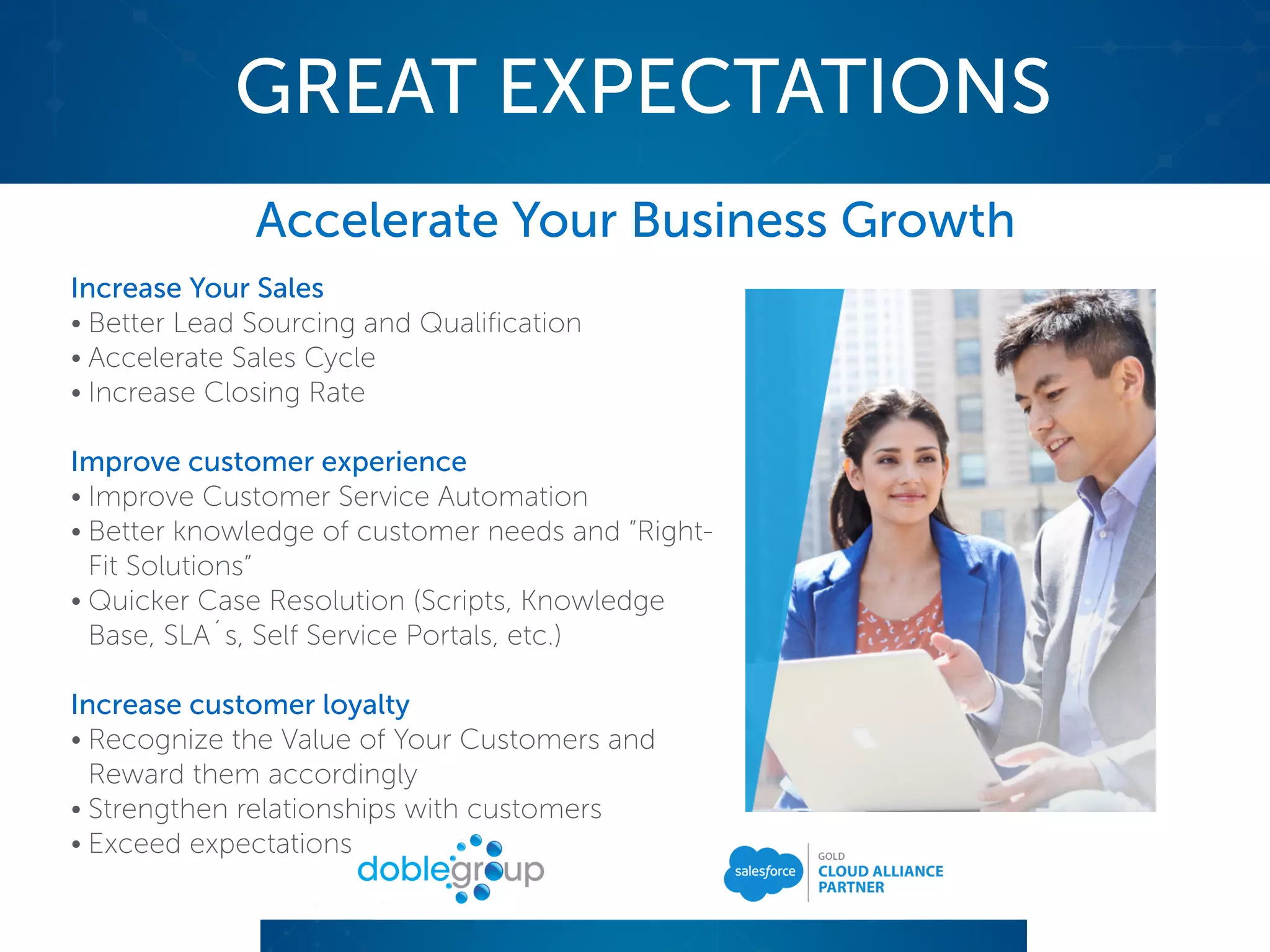 GREAT EXPECTATIONS
Accelerate Your Business Growth
Increase Your Sales
• Better Lead Sourcing and Qualification
• Accelerate Sales Cycle
• Increase Closing Rate
Improve customer experience
• Improve Customer Service Automation
• Better knowledge of customer needs and ”Right-
Fit Solutions”
• Quicker Case Resolution (Scripts, Knowledge
Base, SLA´s, Self Service Portals, etc.)
Increase customer loyalty
• Recognize the Value of Your Customers and
Reward them accordingly
• Strengthen relationships with customers
• Exceed expectations
 