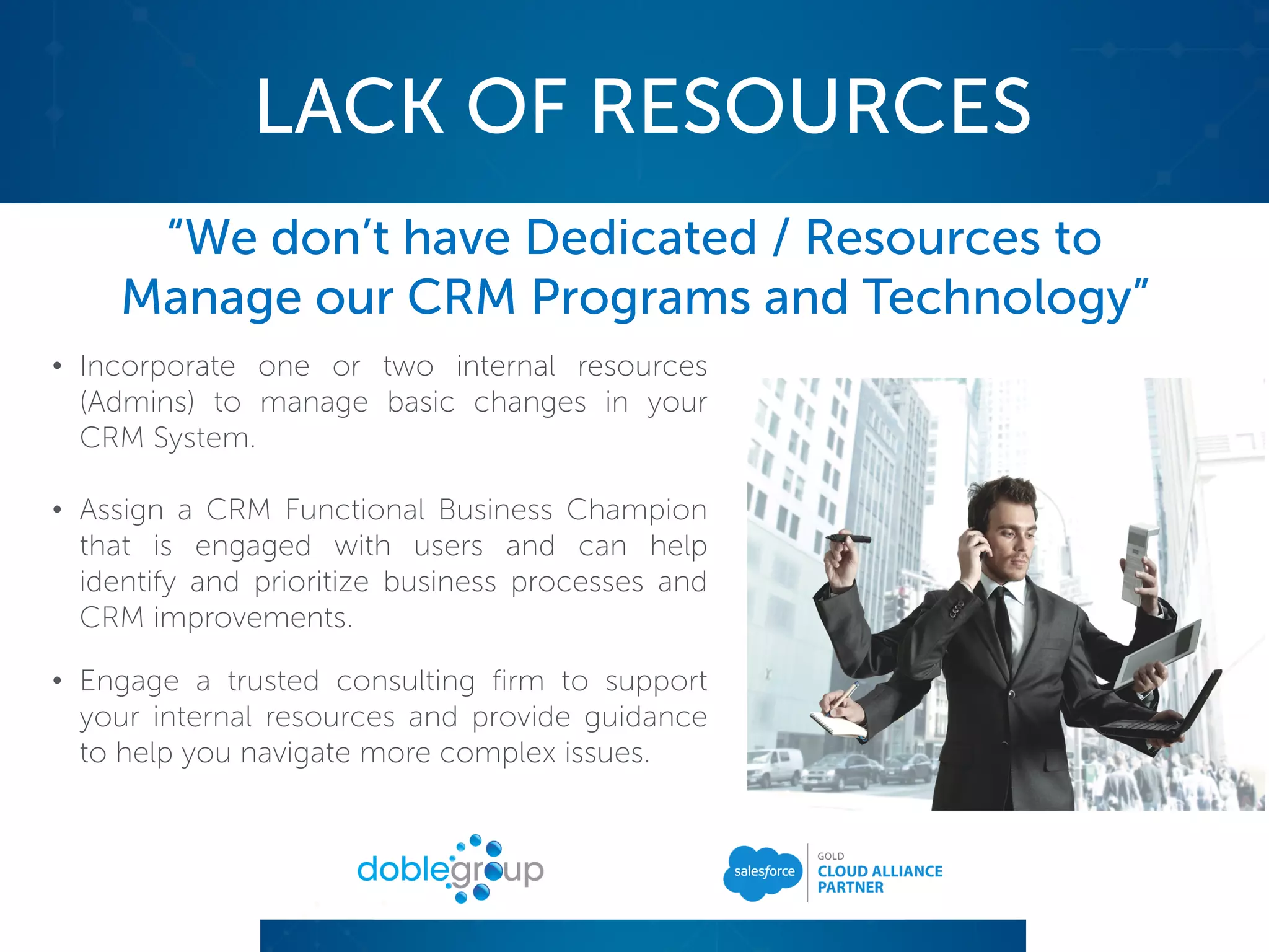 LACK OF RESOURCES
“We don’t have Dedicated / Resources to
Manage our CRM Programs and Technology”
• Incorporate one or two internal resources
(Admins) to manage basic changes in your
CRM System.
• Assign a CRM Functional Business Champion
that is engaged with users and can help
identify and prioritize business processes and
CRM improvements.
• Engage a trusted consulting firm to support
your internal resources and provide guidance
to help you navigate more complex issues.
 