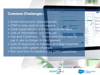 Common Challenges :
• Great investment, slow adoption
• CRM is only used to run reports
• Great expectations and low perceived value
• Lots of information, but little use
• Use and Continuity…" Those who knew how to
use it, are no longer in the business"
• Lack of resources to manage and align business
process with system changes
• Not sure how to expand your CRM capabilities
 