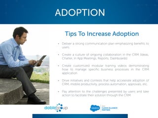 ADOPTION
Tips To Increase Adoption
• Deliver a strong communication plan emphasizing benefits to
users
• Create a culture of ongoing collaboration in the CRM (Ideas,
Chatter, In App Meetings, Reports, Dashboards)
• Create customized modular training videos demonstrating
how to manage specific business processes in the CRM
application
• Drive initiatives and contests that help accelerate adoption of
CRM, mobile productivity, process automation, approvals, etc.
• Pay attention to the challenges presented by users and take
action to facilitate their solution through the CRM
 