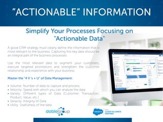 ”ACTIONABLE” INFORMATION
Simplify Your Processes Focusing on
"Actionable Data"
A good CRM strategy must clearly define the information that is
most relevant to the business. Capturing this key data should be
an integral part of the business processes.
Use the most relevant data to segment your customers,
execute targeted promotions and strengthen the customer
relationship and experience with your business.
Master the "4 V 's + U" of Data Management:
• Volume: Number of data to capture and process
• Velocity: Speed with which you can analyze the data
• Variety: Different types of Data (Customer, Transaction,
Product, Value, etc.)
• Veracity: Integrity of Data
• Utility: Usefulness of the data
 