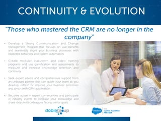 CONTINUITY & EVOLUTION
"Those who mastered the CRM are no longer in the
company"
• Develop a Strong Communication and Change
Management Program that focuses on user-benefits
and seamlessly aligns your business processes with
expected behaviors and system automation.
• Create modular classroom and video training
programs and use gamification and assessments to
measure and increase knowledge retention and
continuity.
• Seek expert advice and comprehensive support from
an unbiased partner that can guide your team as you
develop, refresh or improve your business processes
and synch with CRM automation.
• Become active in expert communities and participate
in industry events to increase your knowledge and
share ideas with colleagues facing similar goals.
 