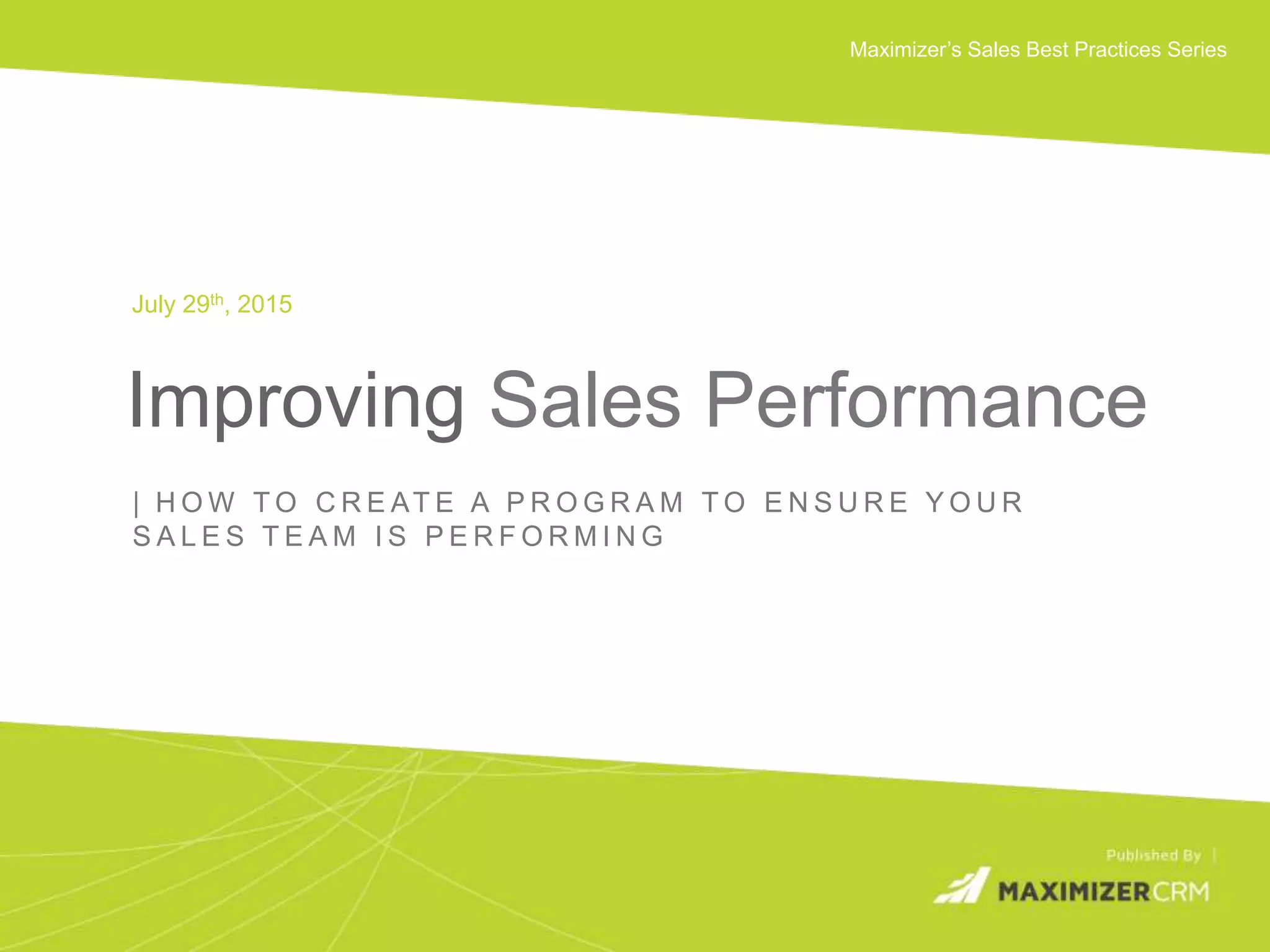 WWW.MAXIMIZER.COM © 2015 Maximizer Software Inc.
Maximizer’s Sales Best Practices Series
Improving Sales Performance
July 29th, 2015
| H O W T O C R E AT E A P R O G R A M T O E N S U R E Y O U R
S A L E S T E A M I S P E R F O R M I N G
 