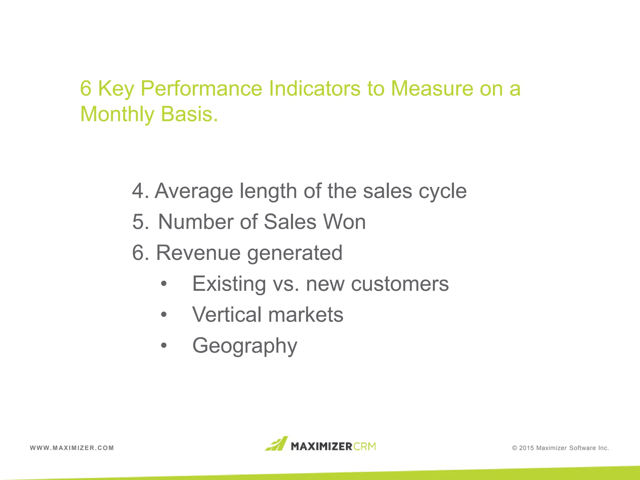 WWW.MAXIMIZER.COM © 2015 Maximizer Software Inc.
6 Key Performance Indicators to Measure on a
Monthly Basis.
4. Average length of the sales cycle
5. Number of Sales Won
6. Revenue generated
• Existing vs. new customers
• Vertical markets
• Geography
 