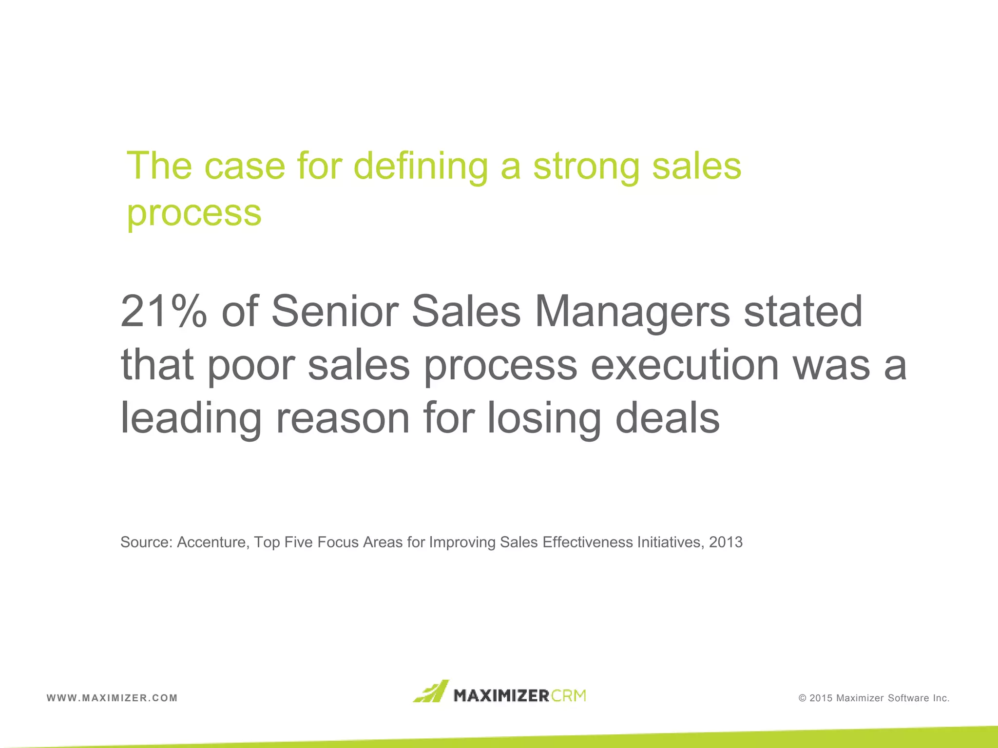 WWW.MAXIMIZER.COM © 2015 Maximizer Software Inc.
21% of Senior Sales Managers stated
that poor sales process execution was a
leading reason for losing deals
Source: Accenture, Top Five Focus Areas for Improving Sales Effectiveness Initiatives, 2013
The case for defining a strong sales
process
 