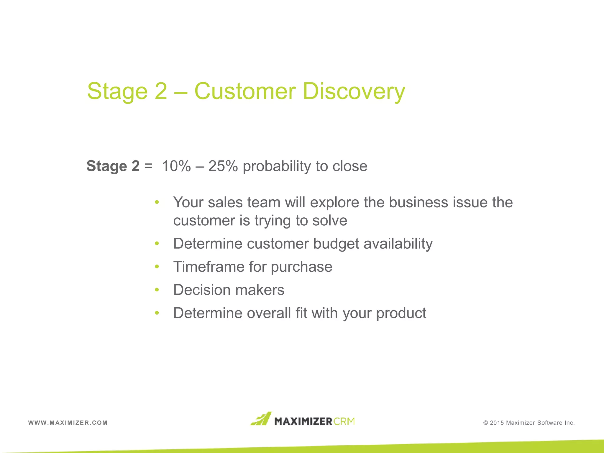 WWW.MAXIMIZER.COM © 2015 Maximizer Software Inc.
Stage 2 = 10% – 25% probability to close
• Your sales team will explore the business issue the
customer is trying to solve
• Determine customer budget availability
• Timeframe for purchase
• Decision makers
• Determine overall fit with your product
Stage 2 – Customer Discovery
 