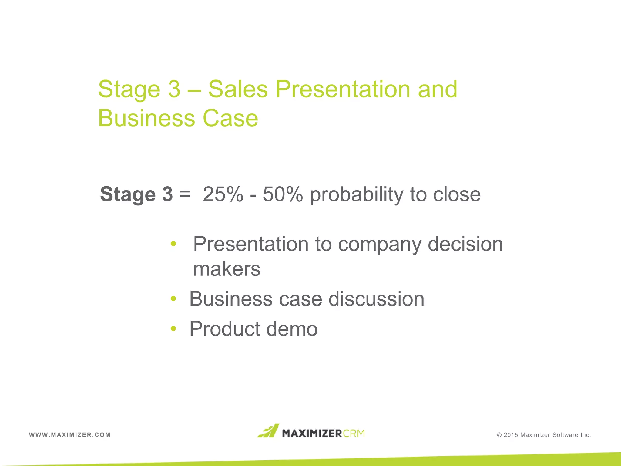 WWW.MAXIMIZER.COM © 2015 Maximizer Software Inc.
Stage 3 = 25% - 50% probability to close
• Presentation to company decision
makers
• Business case discussion
• Product demo
Stage 3 – Sales Presentation and
Business Case
 